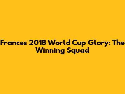 France's 2018 World Cup Glory: The Winning Squad