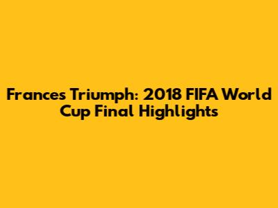 France's Triumph: 2018 FIFA World Cup Final Highlights