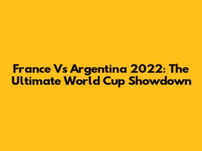 France Vs Argentina 2022: The Ultimate World Cup Showdown