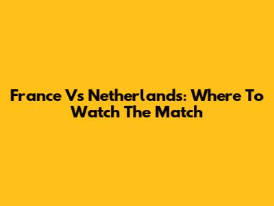 France Vs Netherlands: Where To Watch The Match