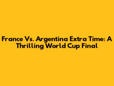 France Vs. Argentina Extra Time: A Thrilling World Cup Final
