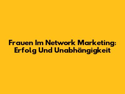 Frauen Im Network Marketing: Erfolg Und Unabhängigkeit