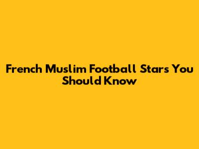 French Muslim Football Stars You Should Know