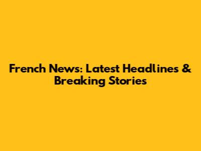 French News: Latest Headlines & Breaking Stories