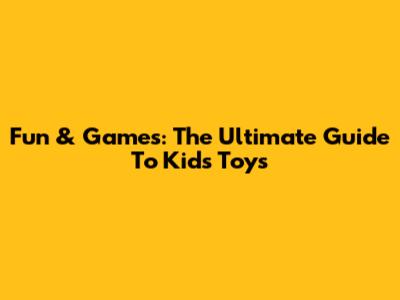 Fun & Games: The Ultimate Guide To Kids' Toys
