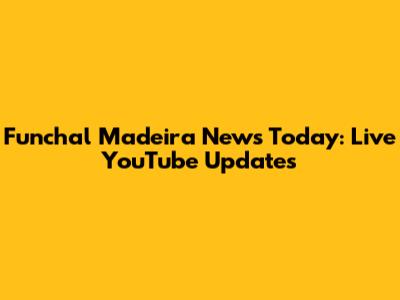 Funchal Madeira News Today: Live YouTube Updates