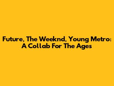 Future, The Weeknd, Young Metro: A Collab For The Ages