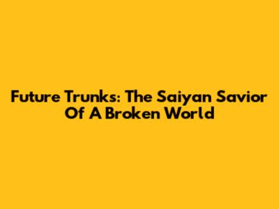Future Trunks: The Saiyan Savior Of A Broken World