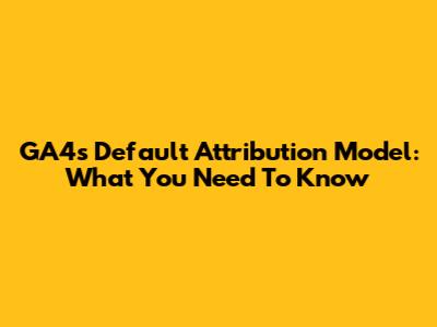GA4's Default Attribution Model: What You Need To Know