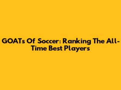 GOATs Of Soccer: Ranking The All-Time Best Players