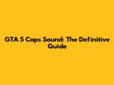 GTA 5 Cops Sound: The Definitive Guide
