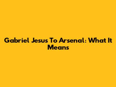 Gabriel Jesus To Arsenal: What It Means