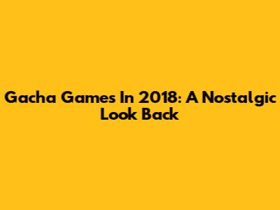 Gacha Games In 2018: A Nostalgic Look Back
