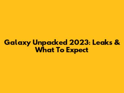 Galaxy Unpacked 2023: Leaks & What To Expect