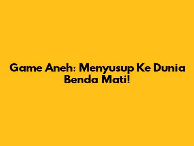 Game Aneh: Menyusup Ke Dunia Benda Mati!