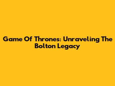 Game Of Thrones: Unraveling The Bolton Legacy