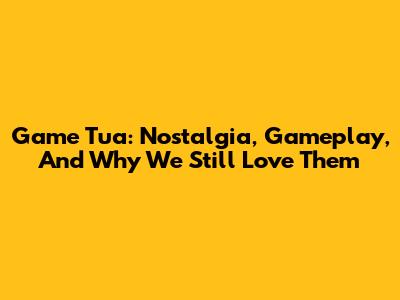Game Tua: Nostalgia, Gameplay, And Why We Still Love Them