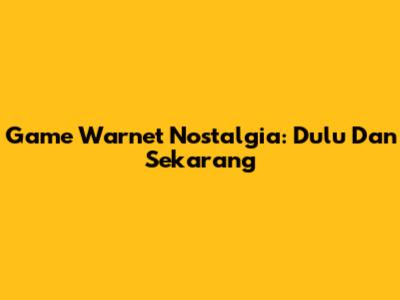 Game Warnet Nostalgia: Dulu Dan Sekarang