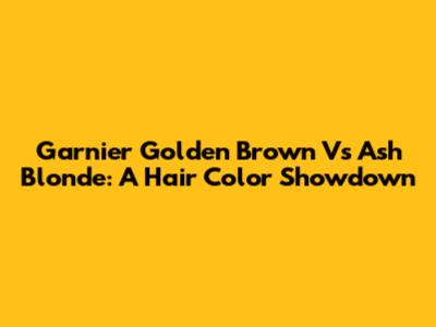 Garnier Golden Brown Vs Ash Blonde: A Hair Color Showdown