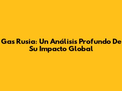 Gas Rusia: Un Análisis Profundo De Su Impacto Global