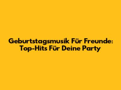 Geburtstagsmusik Für Freunde: Top-Hits Für Deine Party