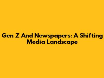 Gen Z And Newspapers: A Shifting Media Landscape