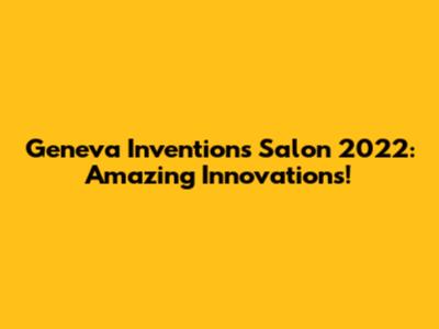 Geneva Inventions Salon 2022: Amazing Innovations!
