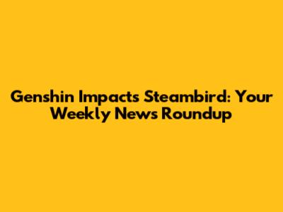 Genshin Impact's Steambird: Your Weekly News Roundup