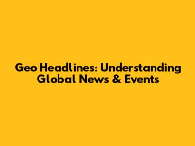 Geo Headlines: Understanding Global News & Events