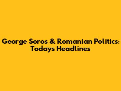 George Soros & Romanian Politics: Today's Headlines