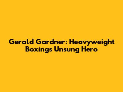 Gerald Gardner: Heavyweight Boxing's Unsung Hero