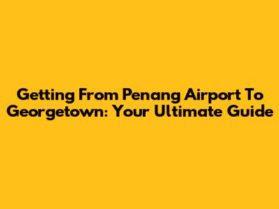 Getting From Penang Airport To Georgetown: Your Ultimate Guide