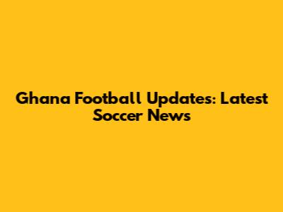 Ghana Football Updates: Latest Soccer News