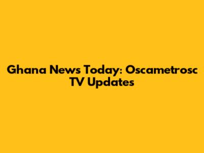 Ghana News Today: Oscametrosc TV Updates