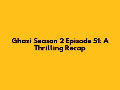 Ghazi Season 2 Episode 51: A Thrilling Recap