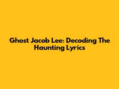 Ghost Jacob Lee: Decoding The Haunting Lyrics