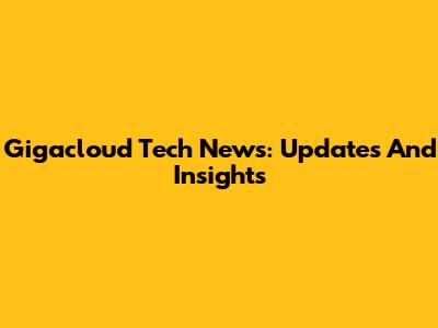 Gigacloud Tech News: Updates And Insights