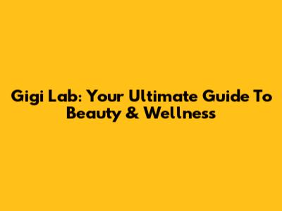 Gigi Lab: Your Ultimate Guide To Beauty & Wellness