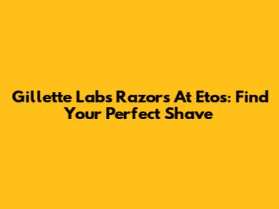 Gillette Labs Razors At Etos: Find Your Perfect Shave