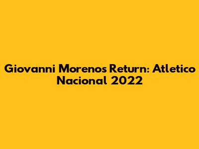 Giovanni Moreno's Return: Atletico Nacional 2022