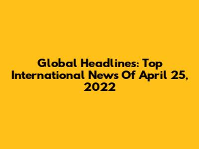 Global Headlines: Top International News Of April 25, 2022