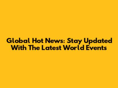 Global Hot News: Stay Updated With The Latest World Events