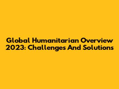 Global Humanitarian Overview 2023: Challenges And Solutions