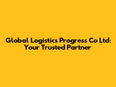 Global Logistics Progress Co Ltd: Your Trusted Partner