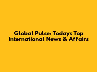 Global Pulse: Today's Top International News & Affairs