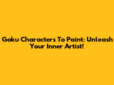 Goku Characters To Paint: Unleash Your Inner Artist!