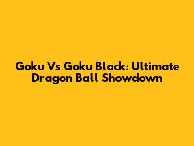Goku Vs Goku Black: Ultimate Dragon Ball Showdown