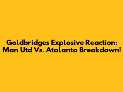 Goldbridge's Explosive Reaction: Man Utd Vs. Atalanta Breakdown!