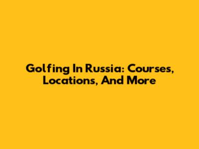 Golfing In Russia: Courses, Locations, And More