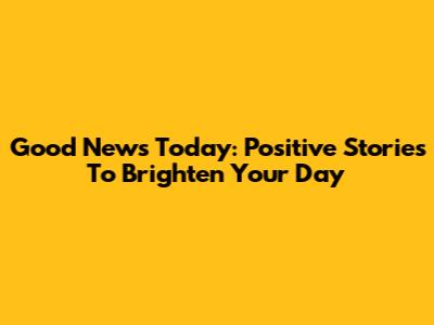 Good News Today: Positive Stories To Brighten Your Day